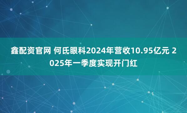 鑫配资官网 何氏眼科2024年营收10.95亿元 2025年一季度实现开门红