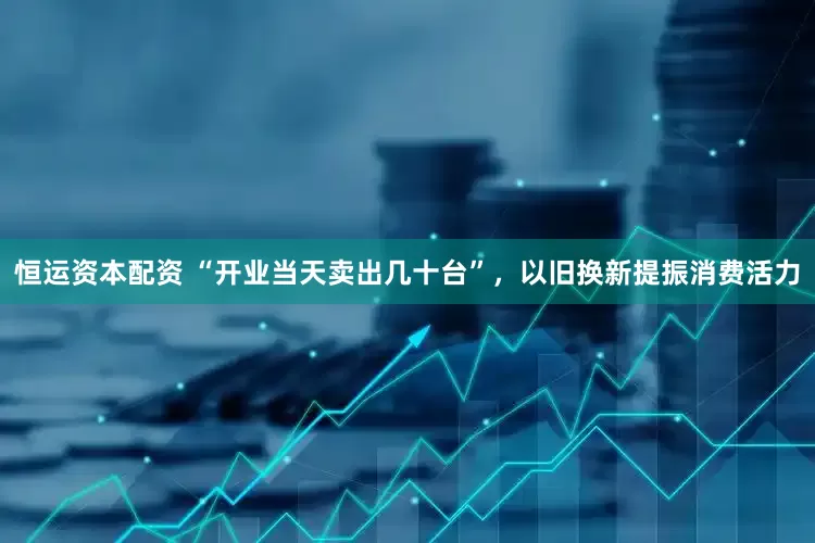 恒运资本配资 “开业当天卖出几十台”，以旧换新提振消费活力