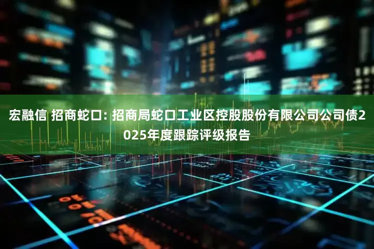 宏融信 招商蛇口: 招商局蛇口工业区控股股份有限公司公司债2025年度跟踪评级报告