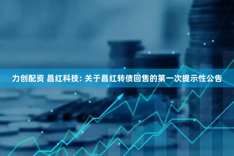 力创配资 昌红科技: 关于昌红转债回售的第一次提示性公告