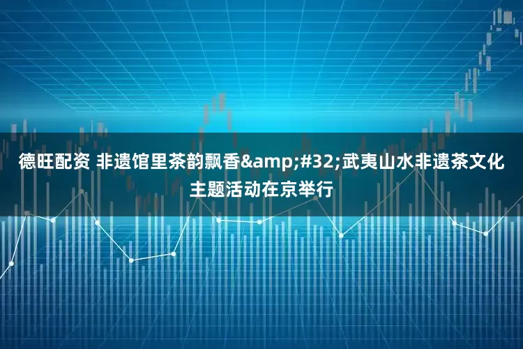 德旺配资 非遗馆里茶韵飘香&#32;武夷山水非遗茶文化主题活动在京举行