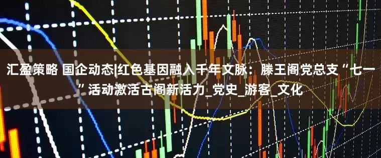 汇盈策略 国企动态|红色基因融入千年文脉：滕王阁党总支“七一”活动激活古阁新活力_党史_游客_文化