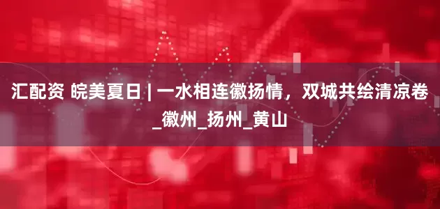 汇配资 皖美夏日 | 一水相连徽扬情，双城共绘清凉卷_徽州_扬州_黄山