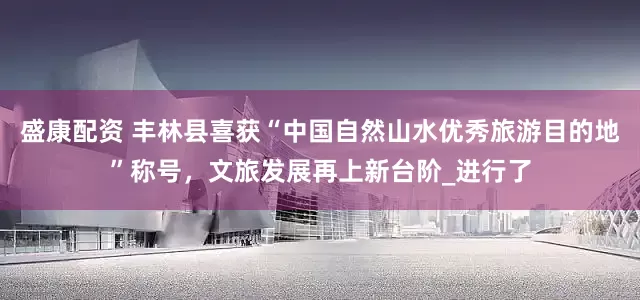 盛康配资 丰林县喜获“中国自然山水优秀旅游目的地”称号，文旅发展再上新台阶_进行了