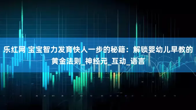 乐红网 宝宝智力发育快人一步的秘籍：解锁婴幼儿早教的黄金法则_神经元_互动_语言