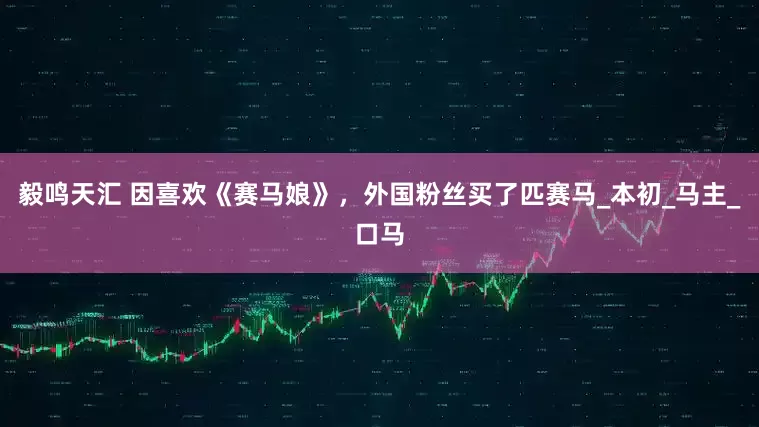 毅鸣天汇 因喜欢《赛马娘》，外国粉丝买了匹赛马_本初_马主_口马