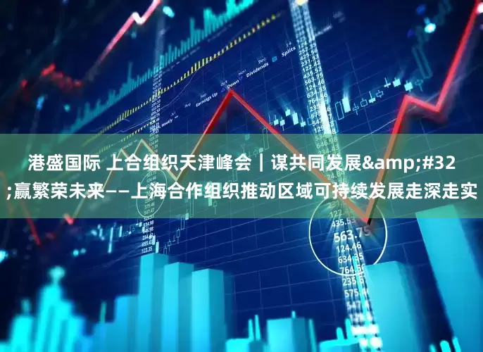 港盛国际 上合组织天津峰会｜谋共同发展&#32;赢繁荣未来——上海合作组织推动区域可持续发展走深走实