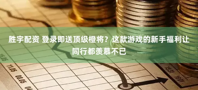 胜宇配资 登录即送顶级橙将？这款游戏的新手福利让同行都羡慕不已