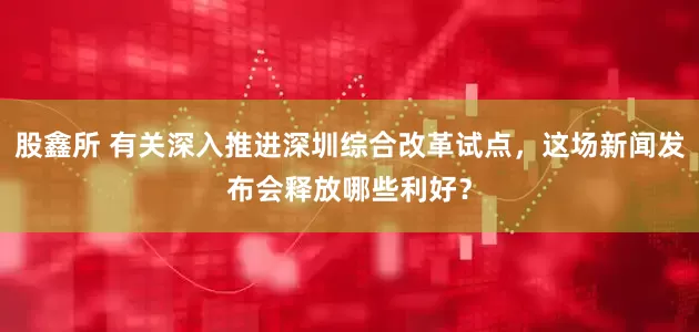 股鑫所 有关深入推进深圳综合改革试点，这场新闻发布会释放哪些利好？