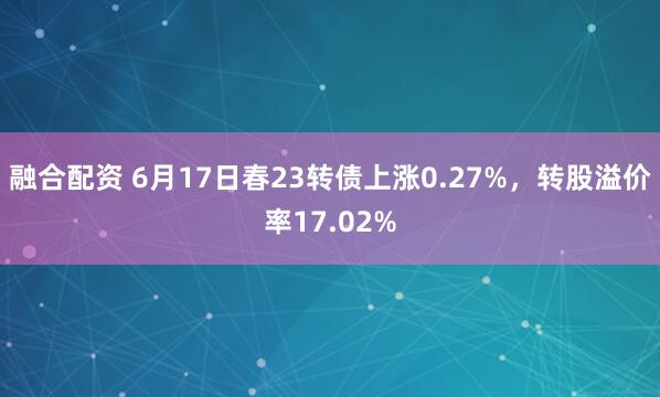 融合配资 6月17日春23转债上涨0.27%,转股溢价率17.02%