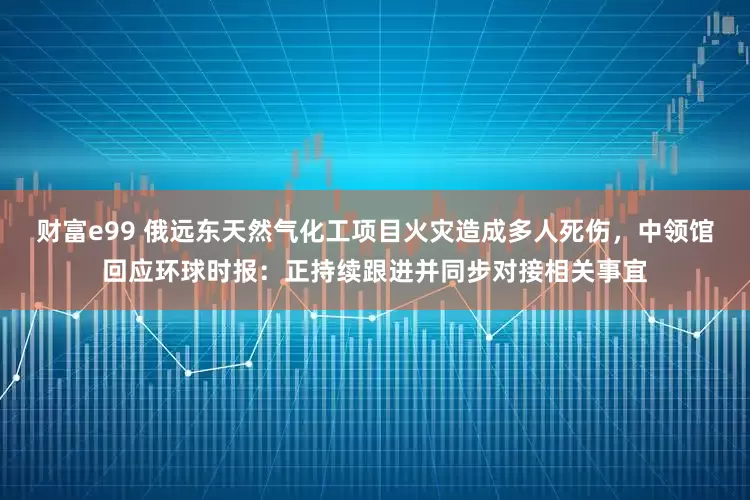 财富e99 俄远东天然气化工项目火灾造成多人死伤,中领馆回应环球时报:正持续跟进并同步对接相关事宜